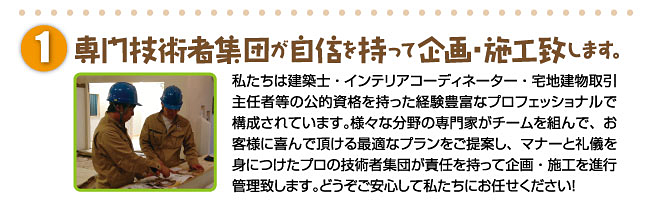 専門技術者集団が自信を持って企画・施工致します。私たちは建築士・インテリアコーディネーター・宅地建物取引主任者等の公的資格を持った経験豊富なプロフェッショナルで構成されています。様々な分野の専門家がチームを組んで、お客様に喜んで頂ける最適なプランをご提案し、マナーと礼儀を身につけたプロの技術者集団が責任を持って企画・施工を進行管理致します。どうぞご安心して私たちにお任せください！