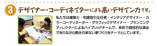 デザイナー・コーディネイターによる高いデザイン力です。私たちは建築士・宅建取引主任者・インテリアデザイナー・カラーコーディネーター・グラフィックデザイナー・プランニングディレクターによるハイブリッドチームで、多彩で個性的な演出でありながら飽きの来ない家づくりをテーマとしています。