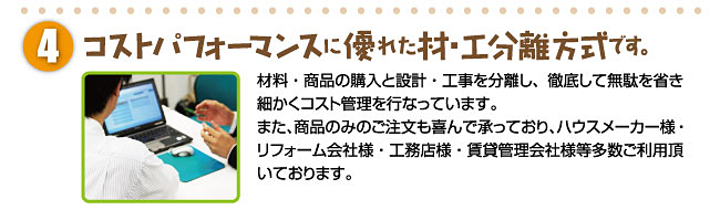 コストパフォーマンスに優れた材・工分離方式です。材料・商品の購入と設計・工事を分離し、徹底して無駄を省き細かくコスト管理を行なっています。また、商品のみのご注文も喜んで承っており、ハウスメーカー様・リフォーム会社様・工務店様・賃貸管理会社様等多数ご利用頂いております。