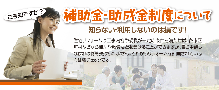 補助金・助成金制度についてご存知ですか？知らない・利用しないのは損です！住宅リフォームは工事内容や規模が一定の条件を満たせば、各市区町村などから補助や融資などを受けることができますが、自ら申請しなければ何も受けられません。これからリフォームを計画されている方は要チェックです。