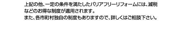 上記の他、一定の条件を満たしたバリアフリーリフォームには、減税などのお得な制度が適用されます。また、各市町村独自の制度もありますので、詳しくはご相談下さい。