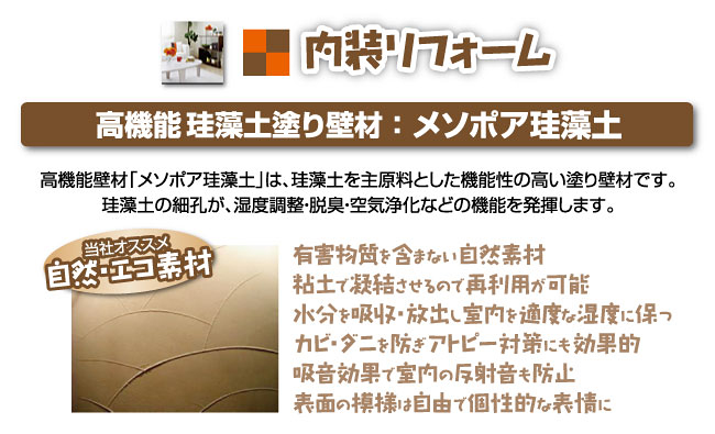 高機能珪藻土塗り壁材：メソポア珪藻土高機能壁材「メソポア珪藻土」は、珪藻土を主原料とした機能性の高い塗り壁材です。珪藻土の細孔が、湿度調整・脱臭・空気浄化などの機能を発揮します。有害物質を含まない自然素材粘土で凝結させるので再利用が可能水分を吸収・放出し室内を適度な湿度に保つカビ・ダニを防ぎアトピー対策にも効果的吸音効果で室内の反射音も防止表面の模様は自由で個性的な表情に