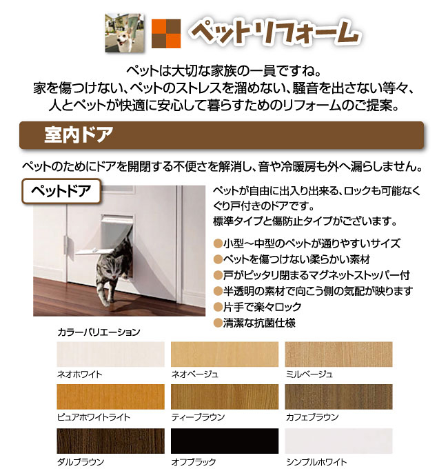 ペットリフォームペットは大切な家族の一員ですね。家を傷つけない、ペットのストレスを溜めない、騒音を出さない等々、人とペットが快適に安心して暮らすためのリフォームのご提案。室内ドアペットのためにドアを開閉する不便さを解消し、音や冷暖房も外へ漏らしません。ペットドアペットが自由に出入り出来る、ロックも可能なくぐり戸付きのドアです。標準タイプと傷防止タイプがございます。●小型～中型のペットが通りやすいサイズ●ペットを傷つけない柔らかい素材●戸がピッタリ閉まるマグネットストッパー付●半透明の素材で向こう側の気配が映ります●片手で楽々ロック●清潔な抗菌仕様カラーバリエーションネオホワイトネオベージュミルベージュピュアホワイトライトティーブラウンカフェブラウンダルブラウンオフブラックシンプルホワイト