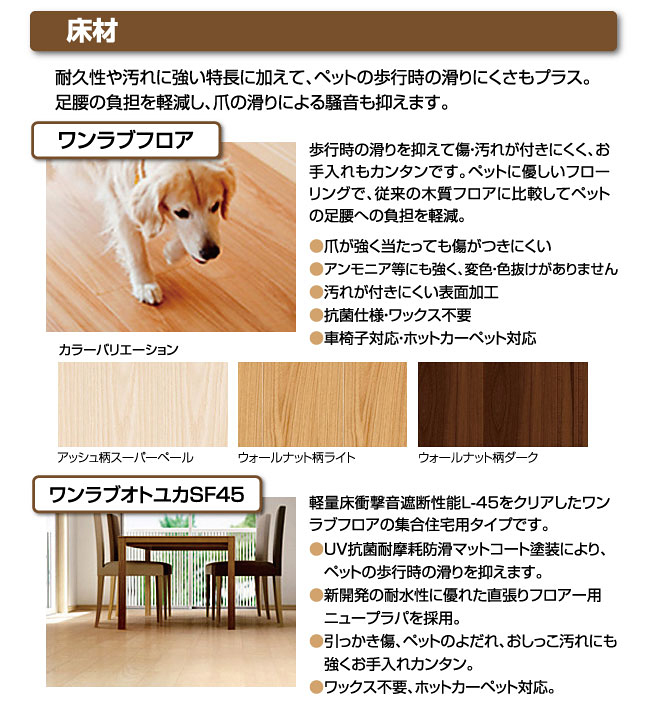 床材耐久性や汚れに強い特長に加えて、ペットの歩行時の滑りにくさもプラス。足腰の負担を軽減し、爪の滑りによる騒音も抑えます。ワンラブフロア歩行時の滑りを抑えて傷・汚れが付きにくく、お手入れもカンタンです。ペットに優しいフローリングで、従来の木質フロアに比較してペットの足腰への負担を軽減。●爪が強く当たっても傷がつきにくい●アンモニア等にも強く、変色・色抜けがありません●汚れが付きにくい表面加工●抗菌仕様・ワックス不要●車椅子対応・ホットカーペット対応アッシュ柄スーパーペールウォールナット柄ライトウォールナット柄ダークワンラブオトユカSF45軽量床衝撃音遮断性能L-45をクリアしたワンラブフロアの集合住宅用タイプです。●UV抗菌耐摩耗防滑マットコート塗装により、　ペットの歩行時の滑りを抑えます。●新開発の耐水性に優れた直張りフロアー用　ニュープラパを採用。●引っかき傷、ペットのよだれ、おしっこ汚れにも　強くお手入れカンタン。●ワックス不要、ホットカーペット対応。