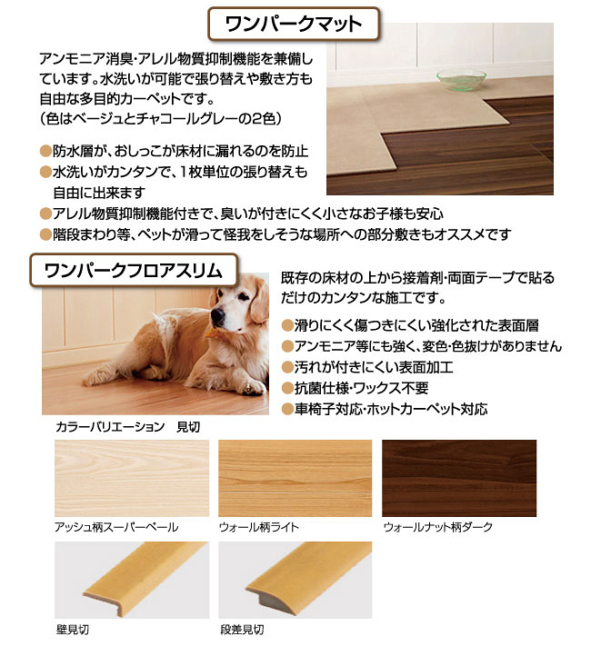 ワンパークマットアンモニア消臭・アレル物質抑制機能を兼備しています。水洗いが可能で張り替えや敷き方も自由な多目的カーペットです。（色はベージュとチャコールグレーの2色）●防水層が、おしっこが床材に漏れるのを防止●水洗いがカンタンで、1枚単位の張り替えも　自由に出来ます●アレル物質抑制機能付きで、臭いが付きにくく小さなお子様も安心●階段まわり等、ペットが滑って怪我をしそうな場所への部分敷きもオススメですワンパークフロアスリム既存の床材の上から接着剤・両面テープで貼るだけのカンタンな施工です。●滑りにくく傷つきにくい強化された表面層●アンモニア等にも強く、変色・色抜けがありません●汚れが付きにくい表面加工●抗菌仕様・ワックス不要●車椅子対応・ホットカーペット対応カラーバリエーション　見切アッシュ柄スーパーペールウォール柄ライトウォールナット柄ダーク壁見切段差見切