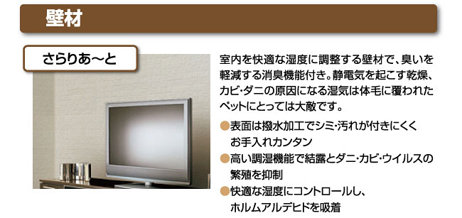壁材さらりあ～と室内を快適な湿度に調整する壁材で、臭いを軽減する消臭機能付き。静電気を起こす乾燥、カビ・ダニの原因になる湿気は体毛に覆われたペットにとっては大敵です。●表面は撥水加工でシミ・汚れが付きにくく　お手入れカンタン●高い調湿機能で結露とダニ・カビ・ウイルスの　繁殖を抑制●快適な湿度にコントロールし、　ホルムアルデヒドを吸着