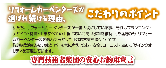 私たちが選ばれる理由、こだわりの7つのアピールポイント私たち、リフォームカーペンターズが一番大切にしている事、それはプランニング・デザイン・材質・工事すべての工程において高い水準を維持し、お客様から「リフォームカーペンターズを選んで良かった！」のお言葉を頂くことです。「お客様が住みたい家とは？」を常に考え、安心・安全、ローコスト、高いデザインクオリティを実現しています。専門技術者集団の安心お約束宣言