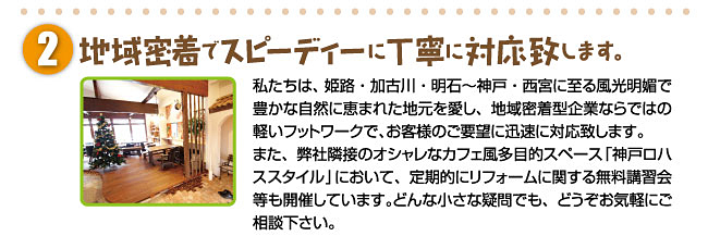 地域密着でスピーディーに丁寧に対応致します。私たちは、姫路・加古川・明石～神戸・西宮に至る風光明媚で豊かな自然に恵まれた地元を愛し、地域密着型企業ならではの軽いフットワークで、お客様のご要望に迅速に対応致します。また、弊社隣接のオシャレなカフェ風多目的スペース「神戸ロハススタジオ」において、定期的にリフォームに関する無料講習会等も開催しています。どんな小さな疑問でも、どうぞお気軽にご相談下さい。