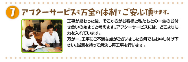 アフターサービスも万全の体制でご安心頂けます。工事が終わった後、そこからがお客様と私たちとの一生のお付き合いの始まりと考えます。アフターサービスには、どこよりも力を入れています。万が一、工事にご不満な点がございましたら何でもお申し付け下さい。誠意を持って解決し再工事を行います。