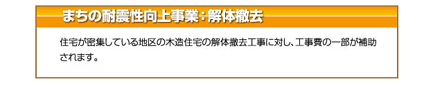 まちの耐震性向上事業:解体撤去 住宅が密集している地区の木造住宅の解体撤去工事に対し、工事費の一部が補助されます。