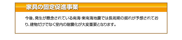 家具の固定促進事業 今後、発生が懸念されている南海・東南海地震では長周期の揺れが予想されており、建物だけでなく室内の耐震化が大変重要となります。