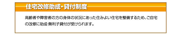 住宅改修助成・貸付制度 高齢者や障害者の方の身体の状況にあった住みよい住宅を整備するため、ご自宅
の改修に助成・無利子貸付が受けられます。