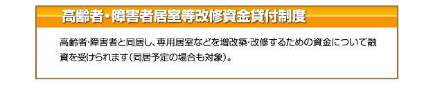 高齢者・障害者居室等改修資金貸付制度 高齢者・障害者と同居し、専用居室などを増改築・改修するための資金について融
資を受けられます（同居予定の場合も対象）。