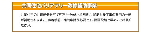 共同住宅バリアフリー改修補助事業 共同住宅の共用部分をバリアフリー改修される際に、補助対象工事の費用の一部
が補助されます。工事着手前に補助申請が必要です。計画段階で早めにご相談く
ださい。