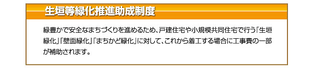 生垣等緑化推進助成制度 緑豊かで安全なまちづくりを進めるため、戸建住宅や小規模共同住宅で行う「生垣緑化」「壁面緑化」「まちかど緑化」に対して、これから着工する場合に工事費の一部が補助されます。